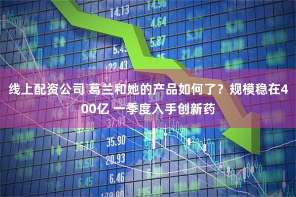线上配资公司 葛兰和她的产品如何了？规模稳在400亿 一季度入手创新药