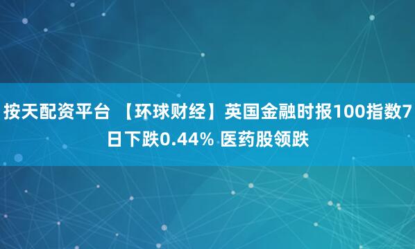 按天配资平台 【环球财经】英国金融时报100指数7日下跌0.44% 医药股领跌