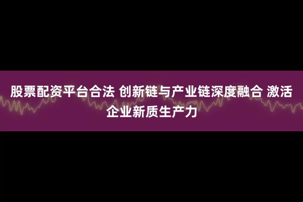 股票配资平台合法 创新链与产业链深度融合 激活企业新质生产力