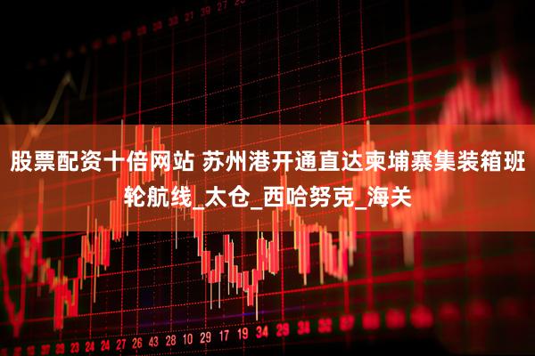 股票配资十倍网站 苏州港开通直达柬埔寨集装箱班轮航线_太仓_西哈努克_海关
