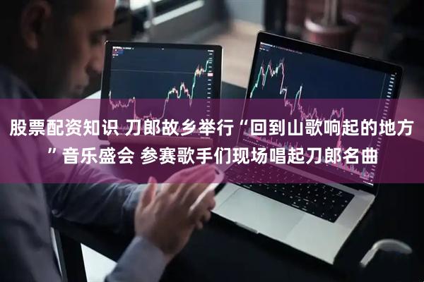 股票配资知识 刀郎故乡举行“回到山歌响起的地方”音乐盛会 参赛歌手们现场唱起刀郎名曲