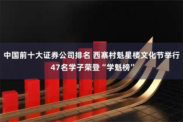 中国前十大证券公司排名 西寨村魁星楼文化节举行 47名学子荣登“学魁榜”