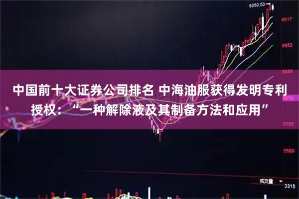 中国前十大证券公司排名 中海油服获得发明专利授权：“一种解除液及其制备方法和应用”