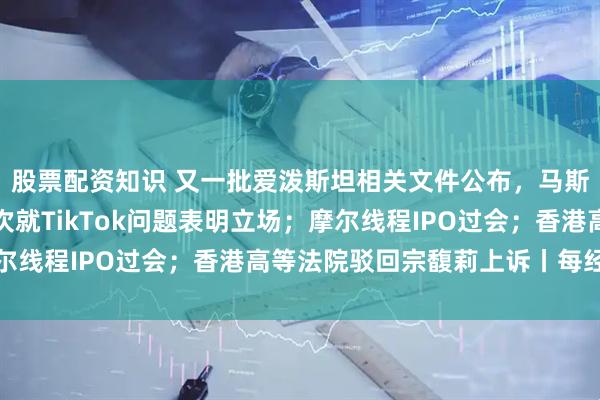股票配资知识 又一批爱泼斯坦相关文件公布，马斯克出现其中；中方再次就TikTok问题表明立场；摩尔线程IPO过会；香港高等法院驳回宗馥莉上诉丨每经早参