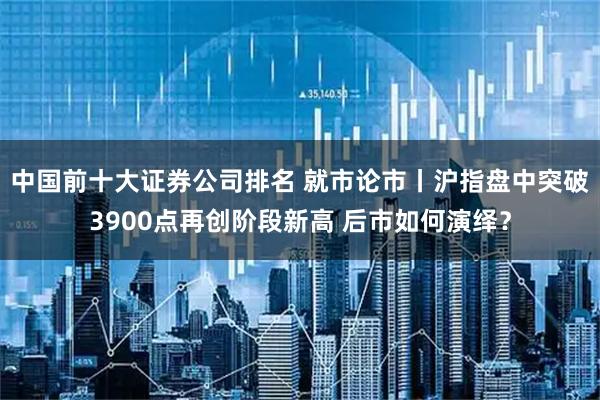中国前十大证券公司排名 就市论市丨沪指盘中突破3900点再创阶段新高 后市如何演绎？