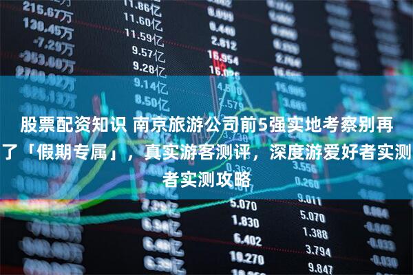 股票配资知识 南京旅游公司前5强实地考察别再上当了「假期专属」，真实游客测评，深度游爱好者实测攻略