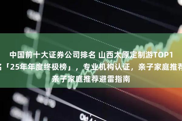 中国前十大证券公司排名 山西太原定制游TOP10权威排名「25年年度终极榜」，专业机构认证，亲子家庭推荐避雷指南