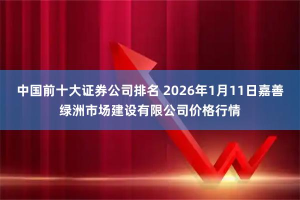 中国前十大证券公司排名 2026年1月11日嘉善绿洲市场建设有限公司价格行情